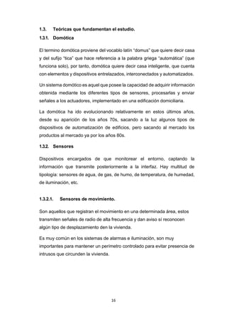 16
1.3. Teóricas que fundamentan el estudio.
1.3.1. Domótica
El termino domótica proviene del vocablo latín “domus” que quiere decir casa
y del sufijo “tica” que hace referencia a la palabra griega “automática” (que
funciona solo), por tanto, domótica quiere decir casa inteligente, que cuenta
con elementos y dispositivos entrelazados, interconectados y automatizados.
Un sistema domótico es aquel que posee la capacidad de adquirir información
obtenida mediante los diferentes tipos de sensores, procesarlas y enviar
señales a los actuadores, implementado en una edificación domiciliaria.
La domótica ha ido evolucionando relativamente en estos últimos años,
desde su aparición de los años 70s, sacando a la luz algunos tipos de
dispositivos de automatización de edificios, pero sacando al mercado los
productos al mercado ya por los años 80s.
1.3.2. Sensores
Dispositivos encargados de que monitorear el entorno, captando la
información que transmite posteriormente a la interfaz. Hay multitud de
tipología: sensores de agua, de gas, de humo, de temperatura, de humedad,
de iluminación, etc.
1.3.2.1. Sensores de movimiento.
Son aquellos que registran el movimiento en una determinada área, estos
transmiten señales de radio de alta frecuencia y dan aviso sí reconocen
algún tipo de desplazamiento den la vivienda.
Es muy común en los sistemas de alarmas e iluminación, son muy
importantes para mantener un perímetro controlado para evitar presencia de
intrusos que circunden la vivienda.
 
