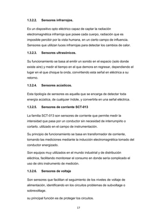 17
1.3.2.2. Sensores infrarrojos.
Es un dispositivo opto eléctrico capaz de captar la radiación
electromagnética infrarroja que posee cada cuerpo, radiación que es
imposible percibir por la vista humana, en un cierto campo de influencia.
Sensores que utilizan luces infrarrojas para detectar los cambios de calor.
1.3.2.3. Sensores ultrasónicos.
Su funcionamiento se basa al emitir un sonido en el espacio (solo donde
existe aire) y medir el tiempo en el que demora en regresar, dependiendo el
lugar en el que choque la onda, convirtiendo esta señal en eléctrica a su
retorno.
1.3.2.4. Sensores acústicos.
Esta tipología de sensores es aquella que se encarga de detectar toda
energía acústica, de cualquier índole, y convertirla en una señal eléctrica.
1.3.2.5. Sensores de corriente SCT-013
La familia SCT-013 son sensores de corriente que permite medir la
intensidad que pasa por un conductor sin necesidad de interrumpirlo o
cortarlo. utilizado en el campo de instrumentación.
Su principio de funcionamiento se basa en transformador de corriente,
tomando las mediciones mediante la inducción electromagnética tomado del
conductor energizado.
Son equipos muy utilizados en el mundo industrial y de distribución
eléctrica, facilitando monitorear el consumo en donde sería complicado el
uso de otro instrumento de medición.
1.3.2.6. Sensores de voltaje
Son sensores que facilitan el seguimiento de los niveles de voltaje de
alimentación, identificando en los circuitos problemas de subvoltage o
sobrevoltage.
su principal función es de proteger los circuitos.
 