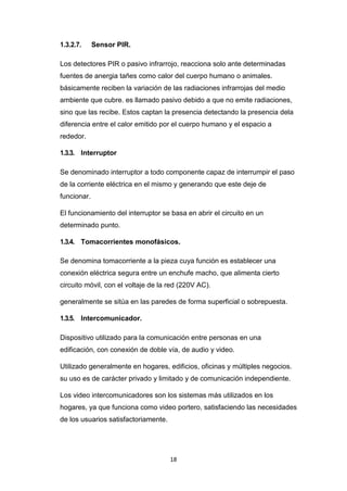 18
1.3.2.7. Sensor PIR.
Los detectores PIR o pasivo infrarrojo, reacciona solo ante determinadas
fuentes de anergia tañes como calor del cuerpo humano o animales.
básicamente reciben la variación de las radiaciones infrarrojas del medio
ambiente que cubre. es llamado pasivo debido a que no emite radiaciones,
sino que las recibe. Estos captan la presencia detectando la presencia dela
diferencia entre el calor emitido por el cuerpo humano y el espacio a
rededor.
1.3.3. Interruptor
Se denominado interruptor a todo componente capaz de interrumpir el paso
de la corriente eléctrica en el mismo y generando que este deje de
funcionar.
El funcionamiento del interruptor se basa en abrir el circuito en un
determinado punto.
1.3.4. Tomacorrientes monofásicos.
Se denomina tomacorriente a la pieza cuya función es establecer una
conexión eléctrica segura entre un enchufe macho, que alimenta cierto
circuito móvil, con el voltaje de la red (220V AC).
generalmente se sitúa en las paredes de forma superficial o sobrepuesta.
1.3.5. Intercomunicador.
Dispositivo utilizado para la comunicación entre personas en una
edificación, con conexión de doble vía, de audio y video.
Utilizado generalmente en hogares, edificios, oficinas y múltiples negocios.
su uso es de carácter privado y limitado y de comunicación independiente.
Los video intercomunicadores son los sistemas más utilizados en los
hogares, ya que funciona como video portero, satisfaciendo las necesidades
de los usuarios satisfactoriamente.
 