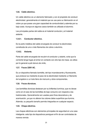19
1.3.6. Cable eléctrico.
Un cable eléctrico es un elemento fabricado y con el propósito de conducir
electricidad. generalmente el material que se usa para su fabricación en el
cobre ya que posee una gran capacidad de conductividad y además por su
bajo costo. Aunque en algunos casos también es utilizado el aluminio.
Las principales partes del cable es el material conductor y el material
aislante.
1.3.6.1. Conductor eléctrico.
Es la parte metálica del cable encargada de conducir la electricidad,
constituida de uno o más filamentos de cobre o aluminio.
1.3.6.2. Aislante.
Parte del cable encargada de recubrir el conductor y aislarlo, evita que la
corriente tenga fugas al entrar en contacto con otro tipo de masa. se utiliza
por lo general a poli cloruro de vinilo.
1.3.7. Focos 220V AC.
Es un dispositivo llamado bombilla, del tipo incandescente y fluorescente,
que produce luz mediante el paso de la electricidad mediante un filamento
de tungsteno o un tubo lleno de mercurio y otros componentes.
1.3.8. Focos dicroicos.
Las bombillas dicroicas destacan por su brillantez lumínica, que no decae
como en el caso de las bombillas de bajo consumo con respecto a las
tradicionales. Generalmente son usadas para fines decorativos y de
acentuación, ya que no alteran los colores delas superficie que ilumina.
Además, su pequeño tamaño permite integrarlas en cualquier espacio.
1.3.9. Chapa eléctrica.
Las chapas eléctricas son elementos principales de seguridad en una casa
inteligente. este tipo de dispositivos persiguen el fin de ser controladas de
manera remota
 