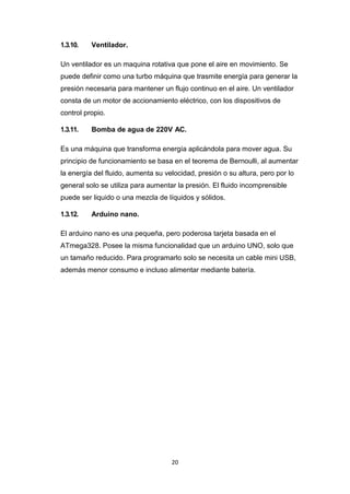 20
1.3.10. Ventilador.
Un ventilador es un maquina rotativa que pone el aire en movimiento. Se
puede definir como una turbo máquina que trasmite energía para generar la
presión necesaria para mantener un flujo continuo en el aire. Un ventilador
consta de un motor de accionamiento eléctrico, con los dispositivos de
control propio.
1.3.11. Bomba de agua de 220V AC.
Es una máquina que transforma energía aplicándola para mover agua. Su
principio de funcionamiento se basa en el teorema de Bernoulli, al aumentar
la energía del fluido, aumenta su velocidad, presión o su altura, pero por lo
general solo se utiliza para aumentar la presión. El fluido incomprensible
puede ser liquido o una mezcla de líquidos y sólidos.
1.3.12. Arduino nano.
El arduino nano es una pequeña, pero poderosa tarjeta basada en el
ATmega328. Posee la misma funcionalidad que un arduino UNO, solo que
un tamaño reducido. Para programarlo solo se necesita un cable mini USB,
además menor consumo e incluso alimentar mediante batería.
 