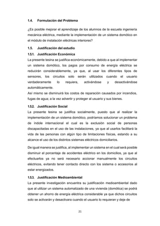 21
1.4. Formulación del Problema
¿Es posible mejorar el aprendizaje de los alumnos de la escuela ingeniería
mecánica eléctrica, mediante la implementación de un sistema domótico en
el módulo de instalación eléctricas interiores?
1.5. Justificación del estudio
1.5.1. Justificación Económica
La presente tesina se justifica económicamente, debido a que al implementar
un sistema domótico, los pagos por consumo de energía eléctrica se
reducirán considerablemente, ya que, al usar los diferentes tipos de
sensores, los circuitos solo serán utilizados cuando el usuario
verdaderamente lo requiera, activándose y desactivándose
automáticamente.
Así mismo se disminuirá los costos de reparación causados por incendios,
fugas de agua; a la vez advertir y proteger al usuario y sus bienes.
1.5.2. Justificación Social
La presente tesina se justifica socialmente, puesto que al realizar la
implementación de un sistema domótico, podríamos solucionar un problema
de índole internacional el cual es la exclusión social de personas
discapacitadas en el uso de las instalaciones, ya que al usarlos facilitará la
vida de las personas con algún tipo de limitaciones físicas, estando a su
alcance el uso de los distintos sistemas eléctricos domiciliarios.
De igual manera se justifica, al implementar un sistema en el cual será posible
disminuir el porcentaje de accidentes eléctrico en los domicilios, ya que al
efectuarlos ya no será necesario accionar manualmente los circuitos
eléctricos, evitando tener contacto directo con los sistema o accesorios al
estar energizados.
1.5.3. Justificación Medioambiental
La presente investigación encuentra su justificación medioambiental dado
que al utilizar un sistema automatizado de una vivienda (domótica) se podrá
obtener un ahorro de energía eléctrica considerable ya que dichos circuitos
solo se activarán y desactivara cuando el usuario lo requieran y deje de
 