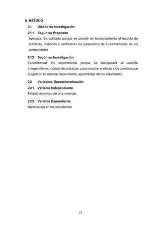 23
II. MÉTODO
2.1. Diseño de Investigación
2.1.1. Según su Propósito
Aplicada: Es aplicada porque se pondrá en funcionamiento el módulo de
prácticas, midiendo y verificando los parámetros de funcionamiento de los
componentes
2.1.2. Según su Investigación
Experimental: Es experimental porque se manipulará la variable
independiente, módulo de prácticas, para estudiar el efecto y los cambios que
surgen en la variable dependiente, aprendizaje de los estudiantes.
2.2. Variables, Operacionalización
2.2.1. Variable Independiente
Módulo domótico de una vivienda
2.2.2. Variable Dependiente
Aprendizaje en los estudiantes
 