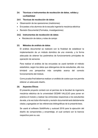 25
2.4. Técnicas e instrumentos de recolección de datos, validez y
confiabilidad
2.4.1. Técnicas de recolección de datos
 Observación de las operaciones (mediciones)
 Encuestas a los alumnos de la escuela ingeniería mecánica eléctrica
 Revisión Documental (Formatos, investigaciones)
2.4.2. Instrumentos de recolección de datos
 Recolección de datos y notas de campo
2.5. Métodos de análisis de datos
El análisis documental se realizará con la finalidad de establecer la
implementación de un módulo domótico de una vivienda, y la forma
adecuada de obtener los parámetros de funcionamiento principales de
operación de sensores
Para realizar el análisis de las encuestas se usará también el método
estadístico, según los datos que obtengamos de los estudiantes, ello nos
brindará una perspectiva más completa acerca del correcto
funcionamiento del módulo.
Como prueba final debemos realizar un análisis de costos que nos permita
obtener un adecuado diseño.
2.6. Aspectos Éticos
El presente proyecto contará con el permiso de la facultad de ingeniería
mecánica eléctrica de la universidad CESAR VALLEJO para poner en
práctica el modulo y realizar las entrevistas respectivas a los estudiantes
de esta, a la vez toda información y revisión documental será debidamente
citada y agregadas en las referencias bibliográficas de la presente tesis.
Se usará el software SolidWorks y autocad 2018 para la ejecución del
diseño de componentes y ensamblaje, el cual contará con la licencia
respectiva para su uso.
 