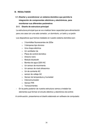 26
III. RESULTADOS
3.1. Diseñar y acondicionar un sistema domótico que permita la
integración de componentes eléctricos y electrónicos, para
monitorear sus diferentes parámetros
3.1.1. Diseño de estructura principal
La estructura principal que se va a realizar tiene capacidad para alimentación
para una casa con una sala comedor, un dormitorio, un baño y un jardin
Los dispositivos que hemos instalado en nuestro sistema domótico son:
o 3 bombillas fluorescentes de 220w
o 3 lámparas tipo dicroico
o Una chapa eléctrica
o Un ventilador de
o Placa de control domótico
o Arduino nano
o Modulo bluetooth
o Bomba de agua 220V AC
o Un sensor de movimiento
o Un sensor de nivel ultrasonico
o Un de corriente AC
o sensor de voltaje AC
o Sensor de temperatura y humedad
o Intercomunicador
o Sensor PIR
o Tomacorrientes
- En la parte posterior de nuestra estructura vamos a instalar los
elementos que forman el circuito eléctrico y electrónico de control.
A continuación, presentemos el diseño elaborado en software de computado:
 
