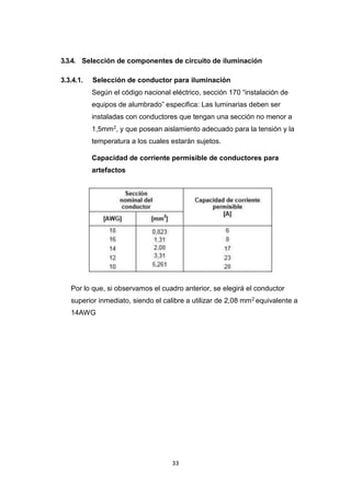 33
3.3.4. Selección de componentes de circuito de iluminación
3.3.4.1. Selección de conductor para iluminación
Según el código nacional eléctrico, sección 170 “instalación de
equipos de alumbrado” especifica: Las luminarias deben ser
instaladas con conductores que tengan una sección no menor a
1,5mm2, y que posean aislamiento adecuado para la tensión y la
temperatura a los cuales estarán sujetos.
Capacidad de corriente permisible de conductores para
artefactos
Por lo que, si observamos el cuadro anterior, se elegirá el conductor
superior inmediato, siendo el calibre a utilizar de 2,08 mm2 equivalente a
14AWG
 