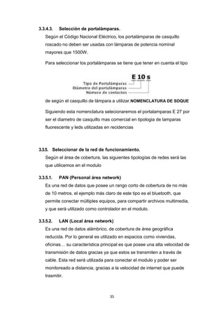 35
3.3.4.3. Selección de portalámparas.
Según el Código Nacional Eléctrico, los portalámparas de casquillo
roscado no deben ser usadas con lámparas de potencia nominal
mayores que 1500W.
Para seleccionar los portalámparas se tiene que tener en cuenta el tipo
de según el casquillo de lámpara a utilizar.NOMENCLATURA DE SOQUE
Siguiendo esta nomenclatura selecionaremos el portalamparas E 27 por
ser el diametro de casquillo mas comercial en tipologia de lamparas
fluorescente y leds utilizadas en recidencias
3.3.5. Seleccionar de la red de funcionamiento.
Según el área de cobertura, las siguientes tipologías de redes será las
que utilicemos en el modulo
3.3.5.1. PAN (Personal área network)
Es una red de datos que posee un rango corto de cobertura de no más
de 10 metros. el ejemplo más claro de este tipo es el bluetooth, que
permite conectar múltiples equipos, para compartir archivos multimedia,
y que será utilizado como controlador en el modulo.
3.3.5.2. LAN (Local área network)
Es una red de datos alámbrico, de cobertura de área geográfica
reducida. Por lo general es utilizado en espacios como viviendas,
oficinas… su característica principal es que posee una alta velocidad de
transmisión de datos gracias ya que estos se transmiten a través de
cable. Esta red será utilizada para conectar el modulo y poder ser
monitoreado a distancia, gracias a la velocidad de internet que puede
trasmitir.
 