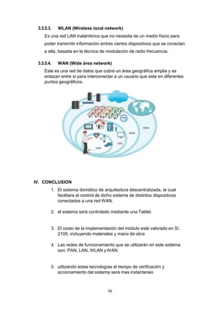 36
3.3.5.3. WLAN (Wireless local network)
Es una red LAN inalámbrica que no necesita de un medio físico para
poder transmitir información entres ciertos dispositivos que se conectan
a ella, basada en la técnica de modulación de radio frecuencia.
3.3.5.4. WAN (Wide área network)
Este es una red de datos que cubre un área geográfica amplia y se
enlazan entre sí para interconectar a un usuario que este en diferentes
puntos geográficos.
IV. CONCLUSION
1. El sistema domótico de arquitectura descentralizada, la cual
facilitara el control de dicho sistema de distintos dispositivos
conectados a una red WAN.
2. el sistema será controlado mediante una Tablet.
3. El costo de la implementación del módulo está valorado en S/.
2105, incluyendo materiales y mano de obra
4. Las redes de funcionamiento que se utilizarán en este sistema
son: PAN, LAN, WLAN y WAN.
5. utilizando estas tecnologías el tiempo de verificación y
accionamiento del sistema será mas instantaneo
 