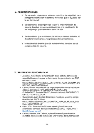 37
V. RECOMENDACIONES
1. Es necesario implementar sistemas domótico de seguridad para
proteger la información de control y monitoreo que es ayudada por
la red de internet.
2. Se recomienda a los ingenieros sugerir la implementación de
sistema domótico en nuevas edificaciones, o la modificación de
las antiguas ya que mejorara su estilo de vida.
3. Se recomienda que al momento de utilizar el sistema domótico no
debe tener interferencias magnéticas del sistema eléctrico.
4. se recomienda tener un plan de mantenimiento periódico de los
componentes del sistema.
VI. REFERENCIAS BIBLIOGRAFICAS
 Zeballos, Aldo; Diseño e implantación de un sistema domótico de
seguridad inalámbrica para un laboratorio de comunicaciones; PUC
del Perú, Lima./
file:///G:/tesina/objetivos/ZEBALLOS_CHONG_ALDO_SISTEMA_DO
MOTICO_LABORATORIO.pdf
 Carrillo, Willan; Implantación de un prototipo didáctico de instalación
eléctrica domiciliaria; UNIVERCIDAD NACIONAL DE
CHIMBARAZO, Ecuador/ file:///G:/tesina/objetivos/UNACH-FCEHT-
E.ELECT-2018-000001.pdf
 Culquichicón, juan; Donlab: Sistema de monitoreo y control remoto
de viviendas. PUCP, Lima/
file:///G:/tesina/objetivos/CULQUICHICON_JUAN_DOMOLAB_SIST
EMA_MONITOREO.pdf
 Pérez, Eric; Sistema domótico con tecnología arduino para
automatizar servicios de seguridad del hogar; UCV Trujillo, Perú /
file:///G:/perez_ge.pdf
 Carrillo, Melissa, Vite Celeste; Aplicación neural para el control
domótico de encendido de luces de una vivienda de laurbanización
 