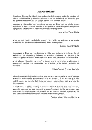 iv
AGRADECIMIENTO
Gracias a Dios por la vida de mis padres, también porque cada día bendice mi
vida con la hermosa oportunidad de estar y disfrutar al lado de las personas que
sé que más me aman, y a las que yo sé que más amo en mi vida
Agracias a mis padres por permitirme conocer de Dios y de su infinito amor.
Gracias a la vida por este nuevo triunfo, gracias a todas las personas que me
apoyaron y creyeron en la realización de esta investigación
Hugo Yuben Tongo Mejía
A mi esposa, quien me brindó su amor, su cariño, su estímulo y su apoyo
constante día a día durante el desarrollo de mi investigación.
Enrique Huamán Quito
Agradezco a Dios por bendecirnos la vida, por guiarme a lo largo de mi
existencia, ser el apoyo y fortaleza en aquellos momentos de dificultad y de
debilidad por cuidarme en cada momento de mi vida y hacer mi sueño realidad
A mi adorada hija quien me prestó el tiempo que le pertenecía para terminar y
me motivó siempre con sus notitas, "No te rindas" y "Sé fuerte". ¡Gracias, mi
muñeca!
Edwin Samuel Briones Saucedo
Al finalizar este trabajo quiero utilizar este espacio para agradecer para Dios por
todas sus bendiciones derramadas sobre mi persona, a mis Padres que han
sabido darme su ejemplo de trabajo, su apoyo y paciencia en este proyecto de
investigación.
A mis hermanos por su cariño y apoyo incondicional, durante todo este proceso,
por estar conmigo en todo momento gracias. A toda mi familia porque con sus
oraciones, consejos y palabras de aliento hicieron de mí una mejor persona y de
una u otra forma me acompañan en todos mis sueños ymetas.
Cristian Milsen Vásquez Machuca
 