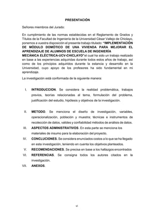 vi
PRESENTACIÓN
Señores miembros del Jurado:
En cumplimiento de las normas establecidas en el Reglamento de Grados y
Títulos de la Facultad de Ingeniería de la Universidad César Vallejo de Chiclayo,
ponemos a vuestra disposición el presente trabajo titulado: “IMPLEMENTACIÓN
DE MÓDULO DOMÓTICO DE UNA VIVIENDA PARA MEJORAR EL
APRENDIZAJE DE ALUMNOS DE ESCUELA DE INGENIERÍA
MECÁNICA ELÉCTRICA-UCV-CHICLAYO”el cual ha sido un trabajo realizado
en base a las experiencias adquiridas durante todos estos años de trabajo, así
como de los principios adquiridos durante la estancia y desarrollo en la
Universidad, cuyo apoyo de los profesores ha sido fundamental en mi
aprendizaje.
La investigación está conformada de la siguiente manera:
I. INTRODUCCION. Se considera la realidad problemática, trabajos
previos, teorías relacionadas al tema, formulación del problema,
justificación del estudio, hipótesis y objetivos de la investigación.
II. METODO. Se menciona el diseño de investigación, variables,
operacionalización, población y muestra; técnicas e instrumentos de
recolección de datos, valides y confiabilidad métodos de análisis de datos.
III. ASPECTOS ADMINISTRATIVOS. En esta parte se menciona los
materiales de insumo para la elaboración del proyecto.
IV. CONCLUCIONES. Se considera enunciados costos a lo que se ha llegado
en esta investigación, teniendo en cuenta los objetivos planteados.
V. RECOMENDACIONES. Se precisa en base a los hallazgos encontrados
VI. REFERENCIAS. Se consigna todos los autores citados en la
investigación.
VII. ANEXOS.
 