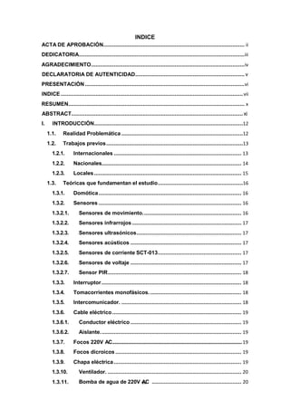 1.3.11. Bomba de agua de 220V v
A
ii
C ........................................................... 20
INDICE
ACTA DE APROBACIÓN............................................................................................. ii
DEDICATORIA.............................................................................................................iii
AGRADECIMIENTO.....................................................................................................iv
DECLARATORIA DE AUTENTICIDAD........................................................................ v
PRESENTACIÓN .........................................................................................................vi
INDICE ........................................................................................................................vii
RESUMEN.................................................................................................................... x
ABSTRACT.................................................................................................................xi
I. INTRODUCCIÓN..................................................................................................12
1.1. Realidad Problemática ................................................................................12
1.2. Trabajos previos..........................................................................................13
1.2.1. Internacionales .................................................................................... 13
1.2.2. Nacionales............................................................................................ 14
1.2.3. Locales................................................................................................. 15
1.3. Teóricas que fundamentan el estudio........................................................16
1.3.1. Domótica.............................................................................................. 16
1.3.2. Sensores .............................................................................................. 16
1.3.2.1. Sensores de movimiento................................................................. 16
1.3.2.2. Sensores infrarrojos ........................................................................ 17
1.3.2.3. Sensores ultrasónicos..................................................................... 17
1.3.2.4. Sensores acústicos ......................................................................... 17
1.3.2.5. Sensores de corriente SCT-013....................................................... 17
1.3.2.6. Sensores de voltaje ......................................................................... 17
1.3.2.7. Sensor PIR........................................................................................ 18
1.3.3. Interruptor ............................................................................................ 18
1.3.4. Tomacorrientes monofásicos............................................................. 18
1.3.5. Intercomunicador. ............................................................................... 18
1.3.6. Cable eléctrico..................................................................................... 19
1.3.6.1. Conductor eléctrico ......................................................................... 19
1.3.6.2. Aislante............................................................................................. 19
1.3.7. Focos 220V AC...............................................................................................................19
1.3.8. Focos dicroicos ................................................................................... 19
1.3.9. Chapa eléctrica.................................................................................... 19
1.3.10. Ventilador. ........................................................................................ 20
 