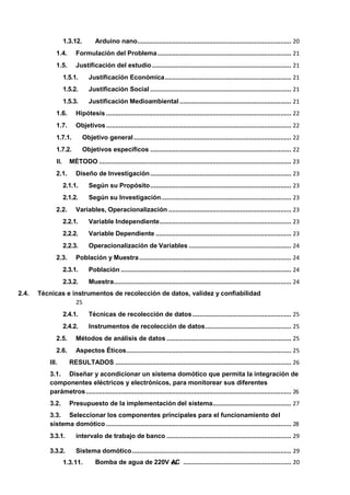 1.3.11. Bomba de agua de 220V v
A
ii
C ........................................................... 20
1.3.12. Arduino nano.................................................................................... 20
1.4. Formulación del Problema......................................................................... 21
1.5. Justificación del estudio ............................................................................ 21
1.5.1. Justificación Económica..................................................................... 21
1.5.2. Justificación Social ............................................................................. 21
1.5.3. Justificación Medioambiental ............................................................. 21
1.6. Hipótesis ..................................................................................................... 22
1.7. Objetivos..................................................................................................... 22
1.7.1. Objetivo general...................................................................................... 22
1.7.2. Objetivos específicos ............................................................................. 22
II. MÉTODO ......................................................................................................... 23
2.1. Diseño de Investigación............................................................................. 23
2.1.1. Según su Propósito............................................................................. 23
2.1.2. Según su Investigación....................................................................... 23
2.2. Variables, Operacionalización ................................................................... 23
2.2.1. Variable Independiente........................................................................ 23
2.2.2. Variable Dependiente .......................................................................... 23
2.2.3. Operacionalización de Variables ........................................................ 24
2.3. Población y Muestra................................................................................... 24
2.3.1. Población ............................................................................................. 24
2.3.2. Muestra................................................................................................. 24
2.4. Técnicas e instrumentos de recolección de datos, validez y confiabilidad
25
2.4.1. Técnicas de recolección de datos...................................................... 25
2.4.2. Instrumentos de recolección de datos............................................... 25
2.5. Métodos de análisis de datos .................................................................... 25
2.6. Aspectos Éticos.......................................................................................... 25
III. RESULTADOS ................................................................................................ 26
3.1. Diseñar y acondicionar un sistema domótico que permita la integración de
componentes eléctricos y electrónicos, para monitorear sus diferentes
parámetros................................................................................................................ 26
3.2. Presupuesto de la implementación del sistema........................................... 27
3.3. Seleccionar los componentes principales para el funcionamiento del
sistema domótico ..................................................................................................... 28
3.3.1. intervalo de trabajo de banco .................................................................... 29
3.3.2. Sistema domótico....................................................................................... 29
 