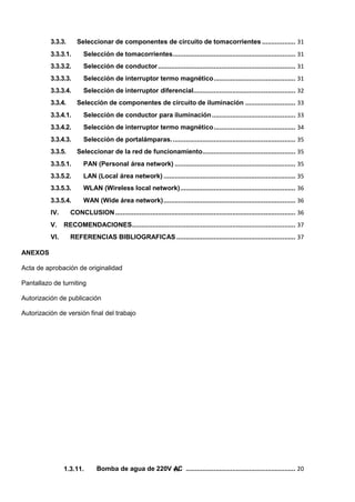 1.3.11. Bomba de agua de 220V v
A
ii
C ........................................................... 20
3.3.3. Seleccionar de componentes de circuito de tomacorrientes .................. 31
3.3.3.1. Selección de tomacorrientes.................................................................. 31
3.3.3.2. Selección de conductor.......................................................................... 31
3.3.3.3. Selección de interruptor termo magnético............................................ 31
3.3.3.4. Selección de interruptor diferencial....................................................... 32
3.3.4. Selección de componentes de circuito de iluminación ........................... 33
3.3.4.1. Selección de conductor para iluminación............................................. 33
3.3.4.2. Selección de interruptor termo magnético............................................ 34
3.3.4.3. Selección de portalámparas................................................................... 35
3.3.5. Seleccionar de la red de funcionamiento.................................................. 35
3.3.5.1. PAN (Personal área network) ................................................................. 35
3.3.5.2. LAN (Local área network) ....................................................................... 35
3.3.5.3. WLAN (Wireless local network).............................................................. 36
3.3.5.4. WAN (Wide área network)....................................................................... 36
IV. CONCLUSION................................................................................................. 36
V. RECOMENDACIONES........................................................................................ 37
VI. REFERENCIAS BIBLIOGRAFICAS ................................................................ 37
ANEXOS
Acta de aprobación de originalidad
Pantallazo de turniting
Autorización de publicación
Autorización de versión final del trabajo
 