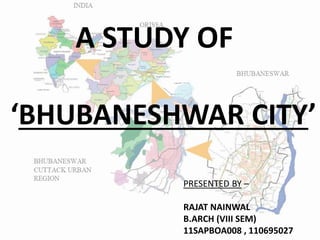 A STUDY OF
BHUBANESHWAR CITY
PRESENTED BY –
RAJAT NAINWAL
B.ARCH (VIII SEM)
11SAPBOA008 , 110695027
 
