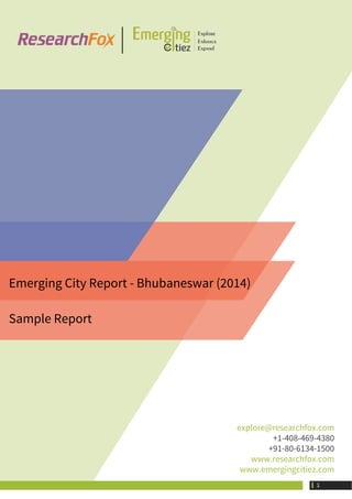 Emerging City Report - Bhubaneswar (2014)
Sample Report
explore@researchfox.com
+1-408-469-4380
+91-80-6134-1500
www.researchfox.com
www.emergingcitiez.com
 1
 