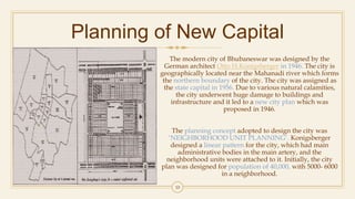 Planning of New Capital
The modern city of Bhubaneswar was designed by the
German architect Otto H.Konigsberger in 1946. The city is
geographically located near the Mahanadi river which forms
the northern boundary of the city. The city was assigned as
the state capital in 1956. Due to various natural calamities,
the city underwent huge damage to buildings and
infrastructure and it led to a new city plan which was
proposed in 1946.
The planning concept adopted to design the city was
‘NEIGHBORHOOD UNIT PLANNING’. Konigsberger
designed a linear pattern for the city, which had main
administrative bodies in the main artery, and the
neighborhood units were attached to it. Initially, the city
plan was designed for population of 40,000, with 5000- 6000
in a neighborhood.
10
 