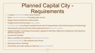 Planned Capital City -
Requirements• A unique local identity and a sense of place.
• Clean natural environment including water and air.
• Regular blocks divided into uniform plots.
• Straight streets intersecting at right angles.
• Rectilinear plots according to predetermined units of measurement. (Symmetrical layout/ Grid planning)
• Administrative and Government offices planned to be in one unit of space.
• ‘Capital Complex’ consisting of Secretariat, Legislative Assembly, High Court, Raj Bhavan, MLA Quarters,
Ministers Quarters etc.
• Commercial Complex
• Open, accessible and well-kept public spaces and parks.
• Institutional buildings like hospitals and schools.
• Open grounds for meetings.
• Green belts and water bodies to make the space eco-friendly.
11
 