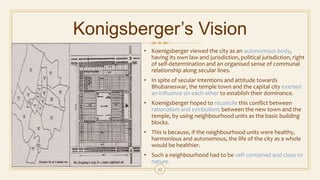 Konigsberger’s Vision
• Koenigsberger viewed the city as an autonomous body,
having its own law and jurisdiction, political jurisdiction, right
of self-determination and an organised sense of communal
relationship along secular lines.
• In spite of secular intentions and attitude towards
Bhubaneswar, the temple town and the capital city exerted
an influence on each other to establish their dominance.
• Koenigsberger hoped to reconcile this conflict between
rationalism and symbolism; between the new town and the
temple, by using neighbourhood units as the basic building
blocks.
• This is because, if the neighbourhood units were healthy,
harmonious and autonomous, the life of the city as a whole
would be healthier.
• Such a neighbourhood had to be self-contained and close to
nature.
12
 