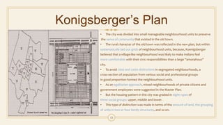 Konigsberger’s Plan
• The city was divided into small manageable neighbourhood units to preserve
the sense of community that existed in the old town.
• The rural character of the old town was reflected in the new plan, but within
systematically laid out grids of neighbourhood units, because, Koenigsberger
believed that a village-like neighbourhood was likely to make Indians feel
more comfortable with their civic responsibilities than a large “amorphous”
city.
• To avoid class and caste distinctions in segregated neighbourhoods, a
cross-section of population from various social and professional groups
in good proportion formed the neighbourhood units.
• As an egalitarian approach, mixed neighbourhoods of private citizens and
government employees were suggested in the Master Plan.
• But the housing pattern in the city was graded in eight types of
three social groups: upper, middle and lower.
• This type of distinction was made in terms of the amount of land, the grouping
of units in two or four family structures, and so on.
13
 