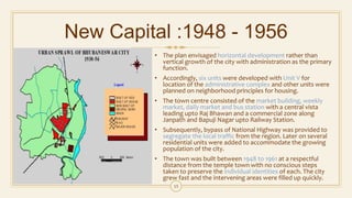 New Capital :1948 - 1956
• The plan envisaged horizontal development rather than
vertical growth of the city with administration as the primary
function.
• Accordingly, six units were developed with Unit V for
location of the administrative complex and other units were
planned on neighborhood principles for housing.
• The town centre consisted of the market building, weekly
market, daily market and bus station with a central vista
leading upto Raj Bhawan and a commercial zone along
Janpath and Bapuji Nagar upto Railway Station.
• Subsequently, bypass of National Highway was provided to
segregate the local traffic from the region. Later on several
residential units were added to accommodate the growing
population of the city.
• The town was built between 1948 to 1961 at a respectful
distance from the temple town with no conscious steps
taken to preserve the individual identities of each. The city
grew fast and the intervening areas were filled up quickly.
15
 
