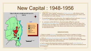 New Capital : 1948-1956
• Today the “New Capital” presents a sharp contrast with distinct areas
earmarked for residential, commercial, institutional and such other uses.
It comprised of 6 units namely: Units – I, II, III, IV, V and VI.
• To avoid boredom and uniformity, the neighbourhood units are designed
individually with the object of giving it a distinct character.
• In contrast to the Old Town, the land under different uses are
segregated from each other so that the foul smell, smoke or dust of an
industry does not affect the residential areas nor the crowd and noise of
a commercial area affect the silence and solemnity of an administrative
or educational area.
OBSERVATIONS
1. There is a total absence of provision of areas for a number of urban
activities such as industrial, institutional etc. which were not envisaged then.
2. With an absence of economy in allotting land for different uses, the
development spread over large areas with even residential quarters allotted
in much larger areas than was necessary.
3. Such a sparse development pattern resulted in much lower density of
population than was desirable and involved higher unit cost of infrastructure
development.
17
 