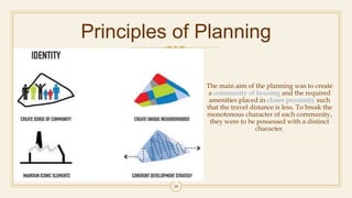 Principles of Planning
The main aim of the planning was to create
a community of housing and the required
amenities placed in closer proximity such
that the travel distance is less. To break the
monotonous character of each community,
they were to be possessed with a distinct
character.
18
 