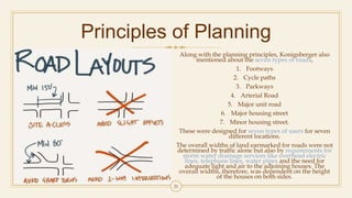 Principles of Planning
Along with the planning principles, Konigsberger also
mentioned about the seven types of roads,
1. Footways
2. Cycle paths
3. Parkways
4. Arterial Road
5. Major unit road
6. Major housing street
7. Minor housing street.
These were designed for seven types of users for seven
different locations.
The overall widths of land earmarked for roads were not
determined by traffic alone but also by requirements for
storm water drainage services like overhead electric
lines, telephone lines, water pipes and the need for
adequate light and air to the adjoining houses. The
overall widths, therefore, was dependent on the height
of the houses on both sides.
21
 