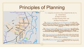 Principles of Planning
Four categories of roads have been adopted for the city viz.
(a) Arterial Road,
(b) Major Unit Road,
(c) Major Housing Street and
(d) Minor Housing street.
The Arterial roads are 200 feet (60.9600 metres) in width with
earthen flanks or foot-path of 10 feet (3.0480 metres) on each side
and provided with drains and plantations. Rajpath, Janpath, Gandhi
Marga, Sachivalaya Marga, and Udyana Marga come under this
category.
The Major Unit Roads are 150 feet (45.7200 metres) in width with
earthen flanks, drains and plantations on each side. Ekamra Marga,
Lewis Road, Gopabandhu Marga, Bhubaneswar Marga,
Vivekananda Marga, Bidyt Marga and Puri Marga are under this
category.
The Major Housing Streets are the roads which collect the internal
traffic of housing units and transmit to the major and arterial roads.
The width of such roads is 100 feet (30.4800 metres) provided with
earthen flanks and drains.
The width of Minor Housing Streets varies between 30 feet (9.1440
metres) to 40 feet (12.1920 metres) depending upon the importance
of the locality.
22
 