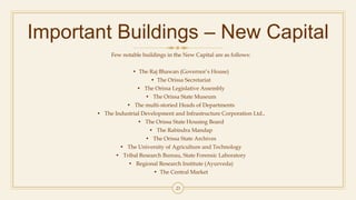 Important Buildings – New Capital
Few notable buildings in the New Capital are as follows:
• The Raj Bhawan (Governor’s House)
• The Orissa Secretariat
• The Orissa Legislative Assembly
• The Orissa State Museum
• The multi-storied Heads of Departments
• The Industrial Development and Infrastructure Corporation Ltd.,
• The Orissa State Housing Board
• The Rabindra Mandap
• The Orissa State Archives
• The University of Agriculture and Technology
• Tribal Research Bureau, State Forensic Laboratory
• Regional Research Institute (Ayurveda)
• The Central Market
23
 