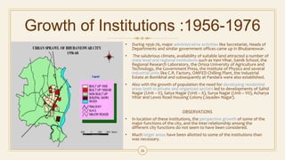 Growth of Institutions :1956-1976
• During 1956-76, major administrative activities like Secretariat, Heads of
Departments and similar government offices came up in Bhubaneswar.
• The salubrious climate, availability of suitable land attracted a number of
state level and regional institutions such as Vani Vihar, Sainik School, the
Regional Research Laboratory, the Orissa University of Agriculture and
Technology, the Government Press, the Institute of Physics and several
industrial units like C.R. Factory, OMFED Chilling Plant, the Industrial
Estate at Bomikhal and subsequently at Pandara were also established.
• Also with the growth of population the need for developing residential
areas both in private and organized sectors led to developments of Sahid
Nagar (Unit – II), Satya Nagar (Unit – X), Surya Nagar (Unit – VII), Acharya
Vihar and Lewis Road Housing Colony (Jayadev Nagar).
OBSERVATIONS
• In location of these institutions, the perspective growth of some of the
major functions of the city, and the inter-relationship among the
different city functions do not seem to have been considered.
• Much larger areas have been allotted to some of the institutions than
was necessary.
24
 