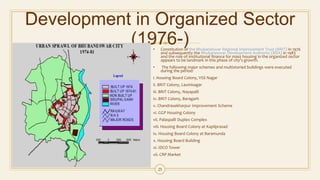 Development in Organized Sector
(1976-)• Constitution of the Bhubaneswar Regional Improvement Trust (BRIT) in 1976
and subsequently the Bhubaneswar Development Authority (BDA) in 1983
and the role of institutional finance for mass housing in the organized sector
appears to be landmark in this phase of city’s growth.
• The following major schemes and multistoried buildings were executed
during the period:
i. Housing Board Colony, VSS Nagar
ii. BRIT Colony, Laxmisagar
iii. BRIT Colony, Nayapalli
iv. BRIT Colony, Baragarh
v. Chandrasekharpur Improvement Scheme
vi. GGP Housing Colony
vii. Palaspalli Duplex Complex
viii. Housing Board Colony at Kapilprasad
ix. Housing Board Colony at Baramunda
x. Housing Board Building
xi. IDCO Tower
xii. CRP Market
25
 
