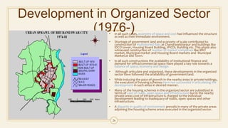 Development in Organized Sector
(1976-)• In all such cases, economy of space and cost had influenced the structure
as well as their immediate environment.
• Shortage of government land and economy of scale contributed to
construction of multistoried flats at Chandrasekharpur and buildings like
IDCO tower, Housing Board Building, IPICOL Building etc. This phase also
witnessed construction of number of market complexes like BRIT
market, Municipal market and Housing Board markets and Municipal
Market at Old Town.
• In all such constructions the availability of institutional finance and
demand for office/commercial space have played a key role towards a
balance of space, economy and design.
• Although articulate and organized, these developments in the organized
sector have followed the availability of government land.
• While inducing the pace of growth in the nearby areas in private holdings,
the execution of housing schemes have not succeeded in articulating the
development in such areas in desired manner.
• Many of the housing schemes in the organized sector are subsidized in
terms of cost of roads, open space and infrastructure but in the nearby
private areas cost of infrastructure is charged to the individual
development leading to inadequacy of roads, open spaces and other
infrastructure.
• A disparity in quality of environment prevails in many of the private areas
adjoining the housing scheme areas executed in the organized sector.
26
 