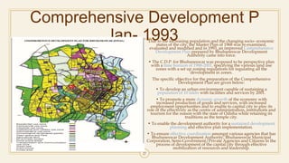 Comprehensive Development P
lan- 1993Due to the increasing population and the changing socio- economic
status of the city, the Master Plan of 1968 was re-examined,
evaluated and modified and in 1993, an improved Comprehensive
Development Plan prepared by Bhubaneswar Development
Authority came into force.
• The C.D.P. for Bhubaneswar was proposed to be perspective plan
with a time horizon of 1988-2001, specifying the various land use
zones with a set up zoning regulations for regulating all the
development in zones.
The specific objective for the preparation of the Comprehensive
Development Plan are given below:
• To develop an urban environment capable of sustaining a
population of 10 lakhs with facilities and services by 2001.
• To promote a more dynamic growth of the economy with
increased production of goods and services, with increased
employment opportunities and to enable to capital city to play its
role of the effectively as the centre of administration, institutions and
tourism for the reason with the state of Odisha while retaining its
traditions as the temple city.
• To enable the development authority for a sustained development
planning and effective plan implementation.
• To ensure effective coordination amongst various agencies that has
Bhubaneswar Development Authority, Bhubaneswar Municipal
Corporation, Semi-Government/Private Agencies and Citizens in the
process of development of the capital city through effective
mobilization of resources and leadership.
27
 
