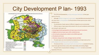 City Development P lan- 1993
• The CDP recommended the provision and proper distribution of the open
spaces in the city.
• Although different categories of open spaces were identified and earmarked for the
city, there were no clear guidelines for the provision of these spaces as per certain
standard norms.
• The distribution of open spaces in different categories was recommended.
• Different types of open spaces that existed in the city and considered under the land
use zoning for open space are:
1. Archaeological landscaped gardens and open spaces around monuments
2. Neighbourhood level open space within residential areas
3. City level parks, play grounds, stadium and exhibition grounds
4. Woodlands and forests
5. Plantation along arterial roads, drainage channels and lakes
• The open space use zone included all recreational uses of open areas such as
parks, playgrounds, parkways, picnic spots and stadium.
• The land use in the proposed green belt zone around the city consisted of hamlets,
vacant land, agricultural land, canals, other water bodies and existing villages.
• The green belt concept aimed at creating a green buffer to check uncontrolled
expansion of the city.
28
 
