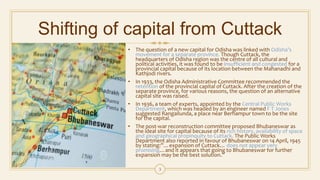 Shifting of capital from Cuttack
• The question of a new capital for Odisha was linked with Odisha’s
movement for a separate province. Though Cuttack, the
headquarters of Odisha region was the centre of all cultural and
political activities, it was found to be insufficient and congested for a
provincial capital because of its location between the Mahanadhi and
Kathjodi rivers.
• In 1933, the Odisha Administrative Committee recommended the
retention of the provincial capital of Cuttack. After the creation of the
separate province, for various reasons, the question of an alternative
capital site was raised.
• In 1936, a team of experts, appointed by the Central Public Works
Department, which was headed by an engineer named F T Jones
suggested Rangailunda, a place near Berhampur town to be the site
for the capital.
• The post-war reconstruction committee proposed Bhubaneswar as
the ideal site for capital because of its rich history, availability of space
and geographical propinquity to Cuttack. The Public Works
Department also reported in favour of Bhubaneswar on 14 April, 1945
by stating:”…expansion of Cuttack… does not appear very
promising…and it appears that going to Bhubaneswar for further
expansion may be the best solution.”
3
 