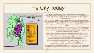 The City Today
Among other planned cities of Chandigarh and Jamshedpur,
Bhubaneshwar has experienced a decent growth rate all these years.
It has successfully capitalized both the tangible and intangible
elements of a city.
Urban sprawl has led to the expansion of the city at a much higher
rate, Bhubaneshwar – a well-planned city must follow certain rules to
maintain the design of the plan. It is also a tourist place that adds
further importance to hold the accommodation of people from other
states.
The city is also well known for its creative artisans who are skilled in
works such as stone -inlay, wood carving, bamboo articles, textile
painting which needs much more guidance as they have good scope
to develop because of the tourism.
In the current scenario, it is important to both follow the planning
aspects of the city as well as accommodate enough space for the
visitors. Since the city has an economic attraction it is experiencing
problems relating to limitation of space, on-street
loading/unloading, heterogeneous traffic, idle parking etc.
The development of new buildings has led to the demolition of
various temples in the city. These can be avoided if the functions and
buildings are located in a place destined for them.
Newer additions can be planned in the new capital region of the city,
such that it does not have much impact on the old town of temples.
30
 