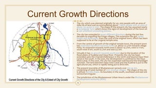 Current Growth Directions
• The city which was planned originally for 40, 000 people with an area of
1684 Ha of land was accommodating about 7 lakhs people with an area of
about 135 sq km in 2001. The shape of the present city has assumed nearly
a rectangular form which shows the signs of development of the town on
a vast unutilized undulating plateau.
• The city has extended in seven different directions during the last few
decades by engulfing the fringe villages. This extension has got varied
length and dimensions from the core of the original town, which has been
supposed to lie at the Lingaraj temple area.
• From the centre of growth of the original temple town, the present town
has extended maximum towards north i.e. about 22.5 km towards village
Patia. Its extension towards north-west is about 14.5 km, west is 11 km,
south-west 8 km, south 6.5 km and east 9.5 km.
• Virtually it has no growth towards south-east due to the location of the
flood plains of Kuakhai and Daya River. Presently the city has been
extended upto the Chandershekharpur in the north and beyond Daya West
Canal in the south. In the east, the development is confined to the Daya
West Canal. In the west, the city has expended well beyond the khandagiri
Junction. The land between Daya west Canal and the Kuakhai is put to the
agricultural use, which is rapidly being put to Brick kiln.
• The present township of Bhubaneswar sprawls over 233 sq. km.
comprising of total number of 2312 revenue villages. The shape of the city
is almost dumble shape. Its boundary in the south, southeast and east are
somewhat irregular.
• The jurisdiction of the Bhubaneswar Urban Area is under the Bhubaneswar
Development Authority (BDA).
31
 