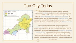 The City Today
Presently, the Bhubaneswar Urban area under the Municipal
Corporation has 60 wards, as per Census 2011 (47 wards till 2010) covering
an area of 148.01 km². The city is divided into municipal wards,
which are smaller administrative units for better city management. The
population density of the city works out to about 4444 person per km² inside
the municipal area of 148.10 km², as per the 2001 census. As per population
projections, the present population density works out to 7292 person per km².
The city has been functioning as an administrative unit with
sustained growth in tertiary economic activities like, trade and commerce,
tourism related activities, and to some extent industrial activities. From the
composition of the workforce, it is observed that more than 90% are engaged
in the service sector in administrative government jobs, transport and
communication, trade and commerce, and other categories of services; this
has increased to 95.67% during 2001. From these statistics it can well be
concluded, that functionally, the city is a centre of administrative and service
sector activities.
32
 