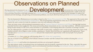 Observations on Planned
DevelopmentHaving planned development is an important aspect for Bhubaneswar for ensuring tourism and protection of the monuments.
Lack of planning, congestion, encroachments and deteriorated environmental conditions are predominantly visible in the city.
Even activities/functions with high potential for economy generation have been poorly planned and managed. In spite of its
eminent and rich heritage, and growing environmental problems, not much effort has been put in for better planning of the city.
i. The development in Bhubaneswar even today is based on the Master Plan prepared in 1968. The approach of the master plan
lacks inputs on the environmental considerations. The environmental requirements of the city to suit to its functions, as a
tourist city and a centre for trade & commerce were not well reflected in the plan.
ii. There are many areas with prominent monuments such as Lingaraj, Rajarani, Mukteswar and Dhauli having high tourism
potential but have been neglected. The areas surrounding these monuments are in a very bad condition. All these monuments
being located mostly in Old Town Area and there is a possibility of developing them into a tourism or heritage corridor.
iii. The city although has a number of craftsmen with skills in stone-inlay, appliqué work, wood carving, brassware, horn work,
bamboo articles, silver filigree works, textiles, painting etc. Hardly these activities are organised and emphasized. These
activities have tremendous tourism potential and provide employment opportunity to the local people if are properly
organised.
iv. A number of slums have come up with housing about 30% of the city’s population.
v. The city is found to be growing on the Kolkata-Chennai Corridor and the Cuttack-Puri corridor all along the national
highway.
vi. The road network and further developmental activities are not properly planned.
vii. The open spaces, parks, recreational areas are inadequate and not properly organized in the city. They, especially the green
belts/plantation, are to be planned to cater to environmental functions including microclimate control, pollution control
(SPM) and improvement of aesthetics.
34
 