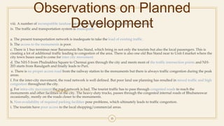 Observations on Planned
Developmentviii. A number of incompatible landuse are found within the city that needs to be relocated.
ix. The traffic and transportation system is inadequate.
a. The present transportation network is inadequate to take the load of existing traffic.
b. The access to the monuments is poor.
c. There is 1 bus terminus near Baramunda Bus Stand, which bring in not only the tourists but also the local passengers. This is
creating a lot of additional traffic leading to congestion of the area. There is also one old Bus Stand near to Unit-I market where the
city town buses used to come for inter city movement.
d. The NH-5 from Phulnakhra Square to Chennai goes through the city and meets most of the traffic intersection points and NH-
203 starts from Rasulgarh and finally leads to Puri.
e. There is no proper access road from the railway station to the monuments but there is always traffic congestion during the peak
areas.
f. For the inter-city movement, the road network is well defined. But poor land use planning has resulted in mixed traffic and high
congestion throughout the city.
g. For intra-city movement the road network is bad. The tourist traffic has to pass through congested roads to reach the
monuments and other facilities in the city. The heavy-duty trucks, passes through the congested internal roads of Bhubaneswar
occasionally, mostly on the roads closer to the monuments.
h. Non-availability of required parking facilities pose problems, which ultimately leads to traffic congestion.
i. The tourists have poor access to the local shopping/commercial areas.
35
 