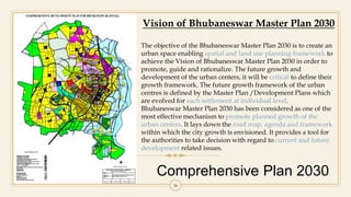 Comprehensive Plan 2030
36
Vision of Bhubaneswar Master Plan 2030
The objective of the Bhubaneswar Master Plan 2030 is to create an
urban space enabling spatial and land use planning framework to
achieve the Vision of Bhubaneswar Master Plan 2030 in order to
promote, guide and rationalize. The future growth and
development of the urban centers, it will be critical to define their
growth framework. The future growth framework of the urban
centres is defined by the Master Plan /Development Plans which
are evolved for each settlement at individual level.
Bhubaneswar Master Plan 2030 has been considered as one of the
most effective mechanism to promote planned growth of the
urban centers. It lays down the road map, agenda and framework
within which the city growth is envisioned. It provides a tool for
the authorities to take decision with regard to current and future
development related issues.
 