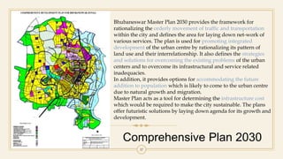 Comprehensive Plan 2030
37
Bhubaneswar Master Plan 2030 provides the framework for
rationalizing the orderly movement of traffic and transportation
within the city and defines the area for laying down net-work of
various services. The plan is used for promoting integrated
development of the urban centre by rationalizing its pattern of
land use and their interrelationship. It also defines the strategies
and solutions for overcoming the existing problems of the urban
centers and to overcome its infrastructural and service related
inadequacies.
In addition, it provides options for accommodating the future
addition to population which is likely to come to the urban centre
due to natural growth and migration.
Master Plan acts as a tool for determining the infrastructure cost
which would be required to make the city sustainable. The plans
offer futuristic solutions by laying down agenda for its growth and
development.
 