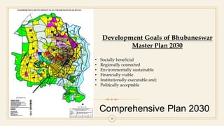Comprehensive Plan 2030
38
Development Goals of Bhubaneswar
Master Plan 2030
• Socially beneficial
• Regionally connected
• Environmentally sustainable
• Financially viable
• Institutionally executable and;
• Politically acceptable
 