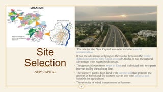Site
Selection
NEW CAPITAL
• The site for the New Capital was selected after careful
consideration.
• It has the advantage of lying on the border between the fertile
delta land and the hilly forest areas of Odisha. It has the natural
advantage with regard to drainage.
• The ground slopes from West to East and is divided into two parts
intersected by the railway line.
• The western part is high land with laterite soil that permits the
growth of forest and the eastern part is low with alluvial soil
suitable for agriculture.
• The velocity of wind is maximum in Summer.
4
 