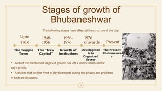 Stages of growth of
Bhubaneshwar
The following stages have affected the structure of the city:
Upto
1948
The Temple
Town
1948-
1956
The “New
Capital”
1956-
1976
Growth of
Institutions
1976
onwards
Developmen
ts in
Organized
Sector
Present
The Present
Bhubaneswa
r
5
• Each of the mentioned stages of growth has left a distinct mark on the
city’s profile.
• Activities that set the front of developments during the phases and problems
in each are discussed.
 