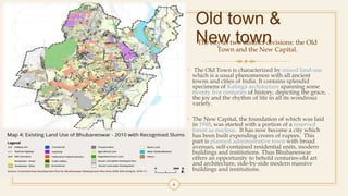 Old town &
New townThe city as two distinct divisions: the Old
Town and the New Capital.
• The Old Town is characterized by mixed land-use
which is a usual phenomenon with all ancient
towns and cities of India. It contains splendid
specimens of Kalinga architecture spanning some
twenty five centuries of history, depicting the grace,
the joy and the rhythm of life in all its wondrous
variety.
• The New Capital, the foundation of which was laid
in 1948, was started with a portion of a reserved
forest as nucleus. It has now become a city which
has been built expending crores of rupees. This
part is planned administrative town with broad
avenues, self-contained residential units, modern
buildings and institutions. Thus Bhubaneswar
offers an opportunity to behold centuries-old art
and architecture, side-by-side modern massive
buildings and institutions.
6
 