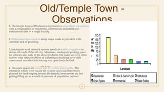 Old/Temple Town -
Observations1. The temple town of Bhubaneswar presents a mixed land use pattern
with a congregation of residential, commercial, industrial and
institutional uses in a single locality.
2. Ribbonated development along major roads is prevalent with
complete lack of planning.
3. Inadequate road network system, results in traffic congestion in
almost all roads of the old city. Moreover, inadequate parking space
for vehicles also adds to the above problem. The roads are very often
narrow with little possibility of widening as building have been
constructed on either side leaving vast open lands behind.
4. The open spaces are vacant and very often inaccessible. The
interstices which were vacant till recently and could have been
planned for land-scaping around the temple/monuments are fast
getting filling up as a result of pressure of population on land.
8
 