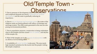 Old/Temple Town -
Observations
9
5. Due to pressure of development, these finest architectural
and sculptural elements are slowly dominated by modern
development and the same is gradually reducing its
importance.
6. Due to lack of drainage and sewerage system the water of the
religious tanks are being polluted with inflow of drainage and
sewerage system. The solid waste generated in the area are also
posing environmental problem.
7. Due to population pressure, construction is being undertaken
close to the temples and has caused loss of visibility and skyline
of this temple city.
8. Most of the temples are in the process of deterioration with
no efforts of revival being taken.
9. Availability of tourist facilities is also poor. The area needs
high standard sanitation for the tourist and the people visiting
the temple complexes.
 