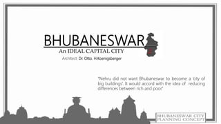BHUBANESWAR
An IDEAL CAPITAL CITY
“Nehru did not want Bhubaneswar to become a ‘city of
big buildings’. It would accord with the idea of reducing
differences between rich and poor.”
Architect: Dr. Otto. H.Koenigsberger
 